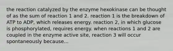 the reaction catalyzed by the enzyme hexokinase can be thought of as the sum of reaction 1 and 2. reaction 1 is the breakdown of ATP to ADP, which releases energy. reaction 2, in which glucose is phosphorylated, requires energy. when reactions 1 and 2 are coupled in the enzyme active site, reaction 3 will occur spontaneously because...