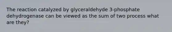 The reaction catalyzed by glyceraldehyde 3-phosphate dehydrogenase can be viewed as the sum of two process what are they?