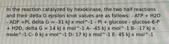 In the reaction catalyzed by hexokinase, the two half reactions and their delta G epsilon knot values are as follows: - ATP + H2O - ADP +Pi, delta G = -31 kJ x mol^-1 - Pi + glucose - glucose-6-P + H2O, delta G = 14 kJ x mol^-1 A- -45 kJ x mol^-1 B- -17 kJ x mole^-1 C- 0 kJ x mol^-1 D- 17 kJ x mol^-1 E- 45 kJ x mol^-1