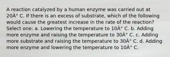 A reaction catalyzed by a human enzyme was carried out at 20Â° C. If there is an excess of substrate, which of the following would cause the greatest increase in the rate of the reaction? Select one: a. Lowering the temperature to 10Â° C. b. Adding more enzyme and raising the temperature to 30Â° C. c. Adding more substrate and raising the temperature to 30Â° C. d. Adding more enzyme and lowering the temperature to 10Â° C.