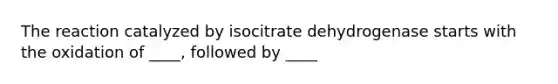 The reaction catalyzed by isocitrate dehydrogenase starts with the oxidation of ____, followed by ____