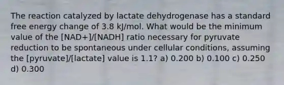 The reaction catalyzed by lactate dehydrogenase has a standard free energy change of 3.8 kJ/mol. What would be the minimum value of the [NAD+]/[NADH] ratio necessary for pyruvate reduction to be spontaneous under cellular conditions, assuming the [pyruvate]/[lactate] value is 1.1? a) 0.200 b) 0.100 c) 0.250 d) 0.300