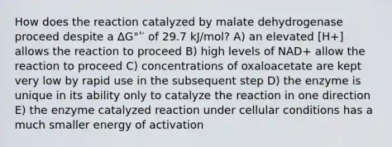 How does the reaction catalyzed by malate dehydrogenase proceed despite a ΔG°ʹ′ of 29.7 kJ/mol? A) an elevated [H+] allows the reaction to proceed B) high levels of NAD+ allow the reaction to proceed C) concentrations of oxaloacetate are kept very low by rapid use in the subsequent step D) the enzyme is unique in its ability only to catalyze the reaction in one direction E) the enzyme catalyzed reaction under cellular conditions has a much smaller energy of activation