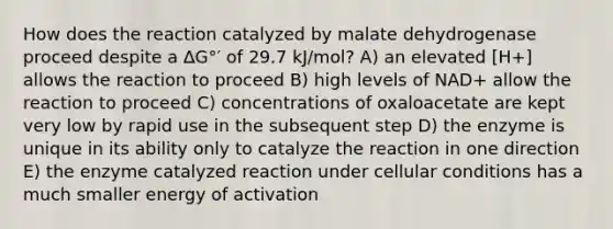 How does the reaction catalyzed by malate dehydrogenase proceed despite a ∆G°′ of 29.7 kJ/mol? A) an elevated [H+] allows the reaction to proceed B) high levels of NAD+ allow the reaction to proceed C) concentrations of oxaloacetate are kept very low by rapid use in the subsequent step D) the enzyme is unique in its ability only to catalyze the reaction in one direction E) the enzyme catalyzed reaction under cellular conditions has a much smaller energy of activation