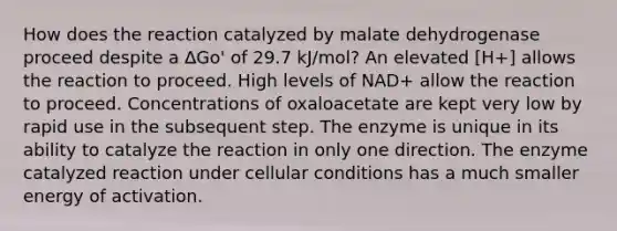 How does the reaction catalyzed by malate dehydrogenase proceed despite a ∆Go' of 29.7 kJ/mol? An elevated [H+] allows the reaction to proceed. High levels of NAD+ allow the reaction to proceed. Concentrations of oxaloacetate are kept very low by rapid use in the subsequent step. The enzyme is unique in its ability to catalyze the reaction in only one direction. The enzyme catalyzed reaction under cellular conditions has a much smaller energy of activation.