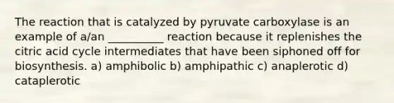 The reaction that is catalyzed by pyruvate carboxylase is an example of a/an __________ reaction because it replenishes the citric acid cycle intermediates that have been siphoned off for biosynthesis. a) amphibolic b) amphipathic c) anaplerotic d) cataplerotic