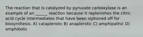 The reaction that is catalyzed by pyruvate carboxylase is an example of an ______ reaction because it replenishes the citric acid cycle intermediates that have been siphoned off for biosynthesis. A) cataplerotic B) anaplerotic C) amphipathic D) amphibolic