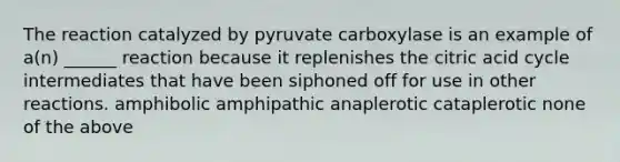 The reaction catalyzed by pyruvate carboxylase is an example of a(n) ______ reaction because it replenishes the citric acid cycle intermediates that have been siphoned off for use in other reactions. amphibolic amphipathic anaplerotic cataplerotic none of the above