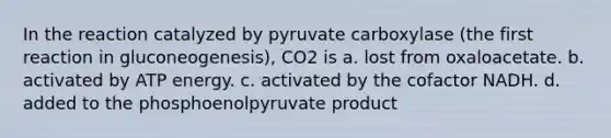 In the reaction catalyzed by pyruvate carboxylase (the first reaction in gluconeogenesis), CO2 is a. lost from oxaloacetate. b. activated by ATP energy. c. activated by the cofactor NADH. d. added to the phosphoenolpyruvate product