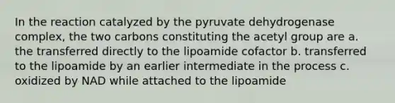 In the reaction catalyzed by the pyruvate dehydrogenase complex, the two carbons constituting the acetyl group are a. the transferred directly to the lipoamide cofactor b. transferred to the lipoamide by an earlier intermediate in the process c. oxidized by NAD while attached to the lipoamide