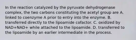 In the reaction catalyzed by the pyruvate dehydrogenase complex, the two carbons constituting the acetyl group are A. linked to coenzyme A prior to entry into the enzyme. B. transferred directly to the lipoamide cofactor. C. oxidized by NAD+NAD+ while attached to the lipoamide. D. transferred to the lipoamide by an earlier intermediate in the process.