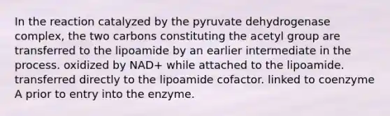 In the reaction catalyzed by the pyruvate dehydrogenase complex, the two carbons constituting the acetyl group are transferred to the lipoamide by an earlier intermediate in the process. oxidized by NAD+ while attached to the lipoamide. transferred directly to the lipoamide cofactor. linked to coenzyme A prior to entry into the enzyme.