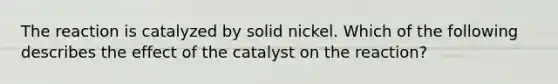 The reaction is catalyzed by solid nickel. Which of the following describes the effect of the catalyst on the reaction?