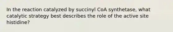 In the reaction catalyzed by succinyl CoA synthetase, what catalytic strategy best describes the role of the active site histidine?