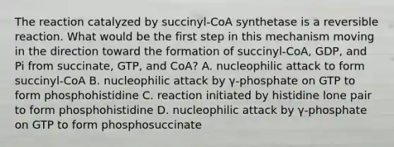 The reaction catalyzed by succinyl-CoA synthetase is a reversible reaction. What would be the first step in this mechanism moving in the direction toward the formation of succinyl-CoA, GDP, and Pi from succinate, GTP, and CoA? A. nucleophilic attack to form succinyl-CoA B. nucleophilic attack by γ-phosphate on GTP to form phosphohistidine C. reaction initiated by histidine lone pair to form phosphohistidine D. nucleophilic attack by γ-phosphate on GTP to form phosphosuccinate