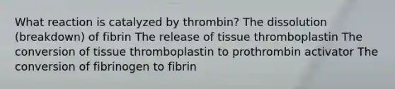 What reaction is catalyzed by thrombin? The dissolution (breakdown) of fibrin The release of tissue thromboplastin The conversion of tissue thromboplastin to prothrombin activator The conversion of fibrinogen to fibrin