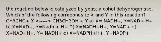 the reaction below is catalyzed by yeast alcohol dehydrogenase. Which of the following correponds to X and Y in this reaction? CH3CHO+ X CH3CH2OH + Y a) X= NADH+, Y=NAD+ H+ b) X=NAD+, Y=Nadh + H+ C) X=NADH+H+, Y=NAD+ d) X=NAD+H+, Y= NADH+ e) X=NADPH+H+, Y+NADP+