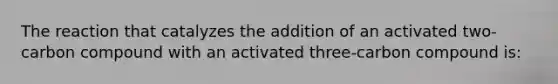 The reaction that catalyzes the addition of an activated two-carbon compound with an activated three-carbon compound is: