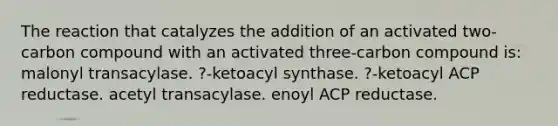 The reaction that catalyzes the addition of an activated two-carbon compound with an activated three-carbon compound is: malonyl transacylase. ?-ketoacyl synthase. ?-ketoacyl ACP reductase. acetyl transacylase. enoyl ACP reductase.