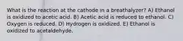 What is the reaction at the cathode in a breathalyzer? A) Ethanol is oxidized to acetic acid. B) Acetic acid is reduced to ethanol. C) Oxygen is reduced. D) Hydrogen is oxidized. E) Ethanol is oxidized to acetaldehyde.