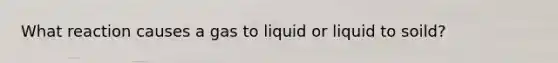 What reaction causes a gas to liquid or liquid to soild?