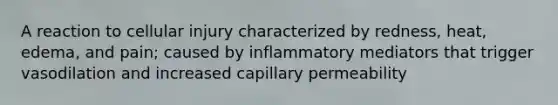 A reaction to cellular injury characterized by redness, heat, edema, and pain; caused by inflammatory mediators that trigger vasodilation and increased capillary permeability