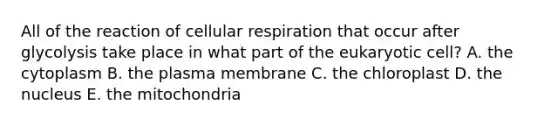 All of the reaction of cellular respiration that occur after glycolysis take place in what part of the eukaryotic cell? A. the cytoplasm B. the plasma membrane C. the chloroplast D. the nucleus E. the mitochondria