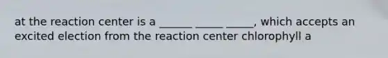 at the reaction center is a ______ _____ _____, which accepts an excited election from the reaction center chlorophyll a