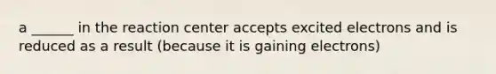 a ______ in the reaction center accepts excited electrons and is reduced as a result (because it is gaining electrons)