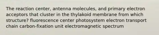 The reaction center, antenna molecules, and primary electron acceptors that cluster in the thylakoid membrane from which structure? fluorescence center photosystem electron transport chain carbon-fixation unit electromagnetic spectrum