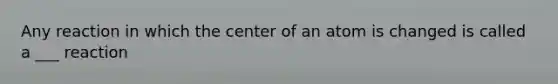 Any reaction in which the center of an atom is changed is called a ___ reaction