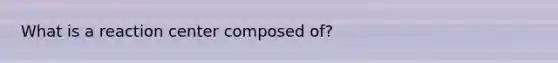 What is a reaction center composed of?