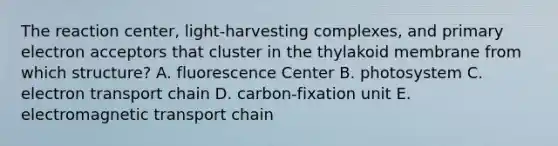 The reaction center, light-harvesting complexes, and primary electron acceptors that cluster in the thylakoid membrane from which structure? A. fluorescence Center B. photosystem C. electron transport chain D. carbon-fixation unit E. electromagnetic transport chain