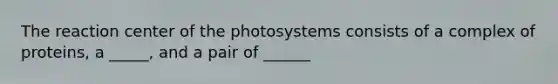 The reaction center of the photosystems consists of a complex of proteins, a _____, and a pair of ______