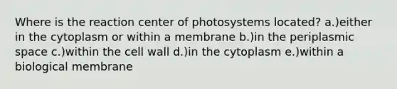 Where is the reaction center of photosystems located? a.)either in the cytoplasm or within a membrane b.)in the periplasmic space c.)within the cell wall d.)in the cytoplasm e.)within a biological membrane