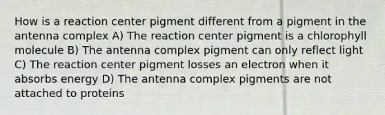 How is a reaction center pigment different from a pigment in the antenna complex A) The reaction center pigment is a chlorophyll molecule B) The antenna complex pigment can only reflect light C) The reaction center pigment losses an electron when it absorbs energy D) The antenna complex pigments are not attached to proteins