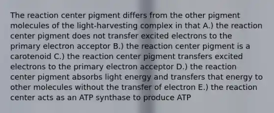 The reaction center pigment differs from the other pigment molecules of the light-harvesting complex in that A.) the reaction center pigment does not transfer excited electrons to the primary electron acceptor B.) the reaction center pigment is a carotenoid C.) the reaction center pigment transfers excited electrons to the primary electron acceptor D.) the reaction center pigment absorbs light energy and transfers that energy to other molecules without the transfer of electron E.) the reaction center acts as an ATP synthase to produce ATP