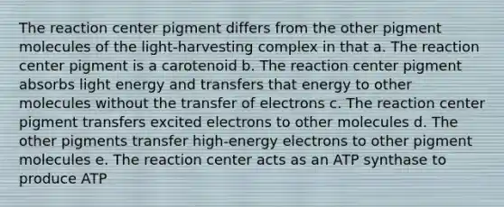 The reaction center pigment differs from the other pigment molecules of the light-harvesting complex in that a. The reaction center pigment is a carotenoid b. The reaction center pigment absorbs light energy and transfers that energy to other molecules without the transfer of electrons c. The reaction center pigment transfers excited electrons to other molecules d. The other pigments transfer high-energy electrons to other pigment molecules e. The reaction center acts as an ATP synthase to produce ATP