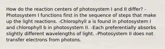 How do the reaction centers of photosystem I and II differ? - Photosystem I functions first in the sequence of steps that make up the <a href='https://www.questionai.com/knowledge/kSUoWrrvoC-light-reactions' class='anchor-knowledge'>light reactions</a>. -Chlorophyll a is found in photosystem I and chlorophyll b in photosystem II. -Each preferentially absorbs slightly different wavelengths of light. -Photosystem II does not transfer electrons from photons.