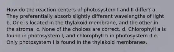 How do the reaction centers of photosystem I and II differ? a. They preferentially absorb slightly different wavelengths of light b. One is located in the thylakoid membrane, and the other in the stroma. c. None of the choices are correct. d. Chlorophyll a is found in photosystem I, and chlorophyll b in photosystem II e. Only photosystem I is found in the thylakoid membranes.