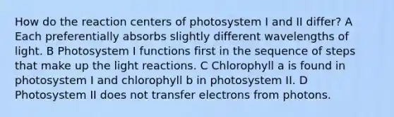 How do the reaction centers of photosystem I and II differ? A Each preferentially absorbs slightly different wavelengths of light. B Photosystem I functions first in the sequence of steps that make up the light reactions. C Chlorophyll a is found in photosystem I and chlorophyll b in photosystem II. D Photosystem II does not transfer electrons from photons.