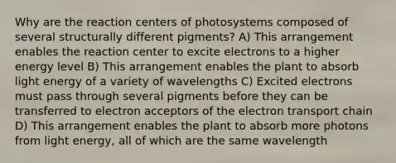 Why are the reaction centers of photosystems composed of several structurally different pigments? A) This arrangement enables the reaction center to excite electrons to a higher energy level B) This arrangement enables the plant to absorb light energy of a variety of wavelengths C) Excited electrons must pass through several pigments before they can be transferred to electron acceptors of the electron transport chain D) This arrangement enables the plant to absorb more photons from light energy, all of which are the same wavelength