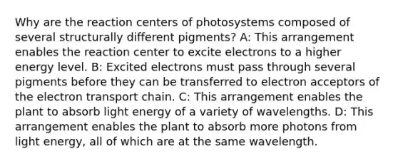 Why are the reaction centers of photosystems composed of several structurally different pigments? A: This arrangement enables the reaction center to excite electrons to a higher energy level. B: Excited electrons must pass through several pigments before they can be transferred to electron acceptors of the electron transport chain. C: This arrangement enables the plant to absorb light energy of a variety of wavelengths. D: This arrangement enables the plant to absorb more photons from light energy, all of which are at the same wavelength.