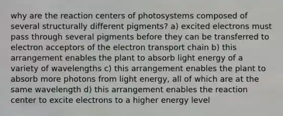 why are the reaction centers of photosystems composed of several structurally different pigments? a) excited electrons must pass through several pigments before they can be transferred to electron acceptors of the electron transport chain b) this arrangement enables the plant to absorb light energy of a variety of wavelengths c) this arrangement enables the plant to absorb more photons from light energy, all of which are at the same wavelength d) this arrangement enables the reaction center to excite electrons to a higher energy level