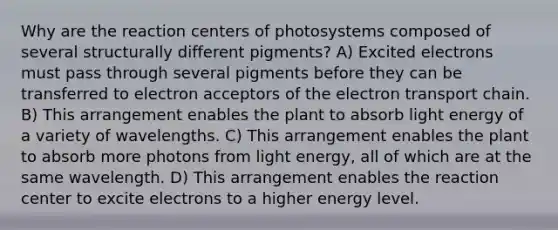 Why are the reaction centers of photosystems composed of several structurally different pigments? A) Excited electrons must pass through several pigments before they can be transferred to electron acceptors of the electron transport chain. B) This arrangement enables the plant to absorb light energy of a variety of wavelengths. C) This arrangement enables the plant to absorb more photons from light energy, all of which are at the same wavelength. D) This arrangement enables the reaction center to excite electrons to a higher energy level.