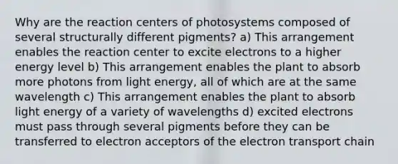 Why are the reaction centers of photosystems composed of several structurally different pigments? a) This arrangement enables the reaction center to excite electrons to a higher energy level b) This arrangement enables the plant to absorb more photons from light energy, all of which are at the same wavelength c) This arrangement enables the plant to absorb light energy of a variety of wavelengths d) excited electrons must pass through several pigments before they can be transferred to electron acceptors of the electron transport chain