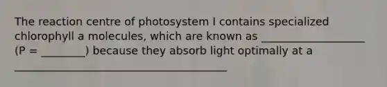 The reaction centre of photosystem I contains specialized chlorophyll a molecules, which are known as ___________________ (P = ________) because they absorb light optimally at a _______________________________________