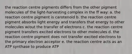 the reaction centre pigments differs from the other pigment molecules of the light-harvesting complex in the ff way: a. the reaction centre pigment is carotenoid b. the reaction centre pigment absorbs light energy and transfers that energy to other molecules w/out the transfer of electrons c. the reaction centre pigment transfers excited electrons to other molecules d. the reaction centre pigment does not transfer excited electrons to the primary electron acceptor e. the reaction centre acts as an ATP synthase to produce ATP