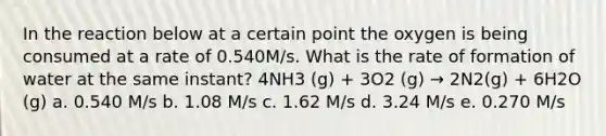 In the reaction below at a certain point the oxygen is being consumed at a rate of 0.540M/s. What is the rate of formation of water at the same instant? 4NH3 (g) + 3O2 (g) → 2N2(g) + 6H2O (g) a. 0.540 M/s b. 1.08 M/s c. 1.62 M/s d. 3.24 M/s e. 0.270 M/s