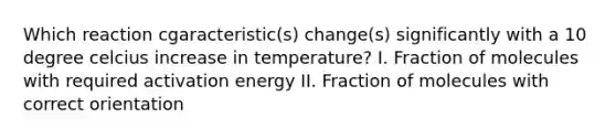 Which reaction cgaracteristic(s) change(s) significantly with a 10 degree celcius increase in temperature? I. Fraction of molecules with required activation energy II. Fraction of molecules with correct orientation